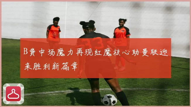 B费中场魔力再现红魔核心助曼联迎来胜利新篇章