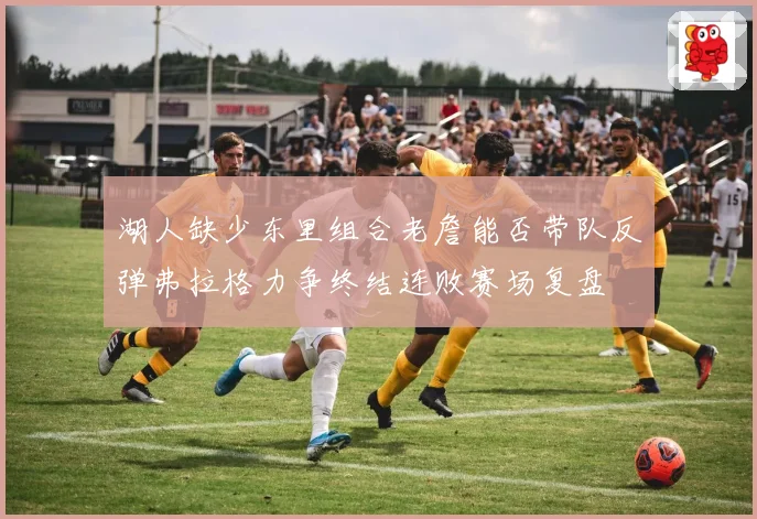 湖人缺少东里组合老詹能否带队反弹弗拉格力争终结连败赛场复盘