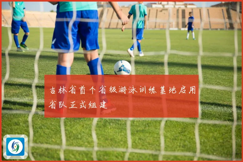 吉林省首个省级游泳训练基地启用省队正式组建