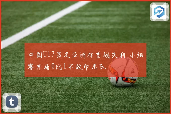 中国U17男足亚洲杯首战失利 小组赛开局0比1不敌印尼队