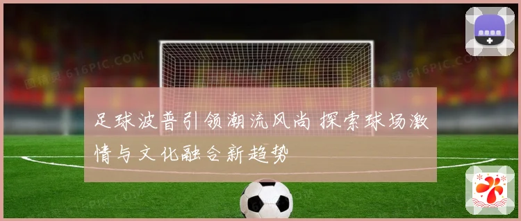 足球波普引领潮流风尚 探索球场激情与文化融合新趋势