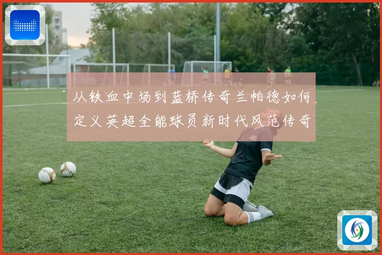 从铁血中场到蓝桥传奇兰帕德如何定义英超全能球员新时代风范传奇