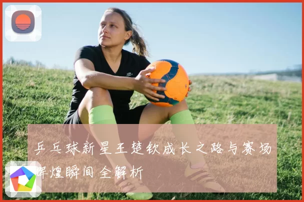 乒乓球新星王楚钦成长之路与赛场辉煌瞬间全解析