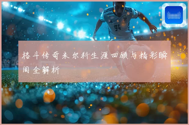 格斗传奇米尔科生涯回顾与精彩瞬间全解析