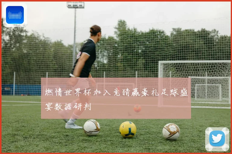 燃情世界杯加入竞猜赢豪礼足球盛宴数据研判