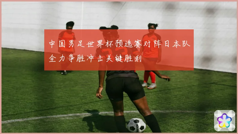 中国男足世界杯预选赛对阵日本队全力争胜冲击关键胜利