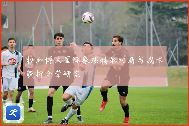 拉加博夫国际象棋精彩对局与战术解析全景研究