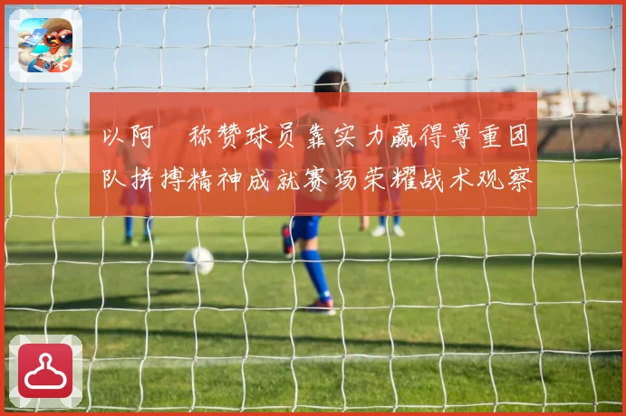 以阿囧称赞球员靠实力赢得尊重团队拼搏精神成就赛场荣耀战术观察