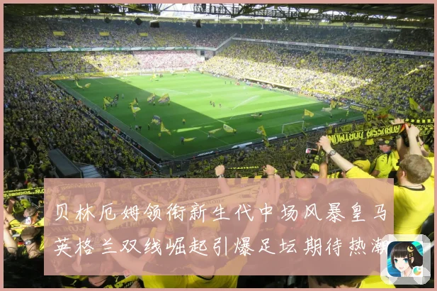 贝林厄姆领衔新生代中场风暴皇马英格兰双线崛起引爆足坛期待热潮
