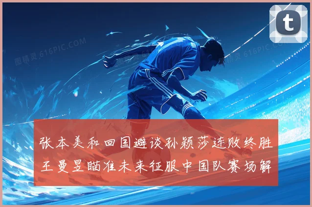 张本美和回国避谈孙颖莎连败终胜王曼昱瞄准未来征服中国队赛场解读