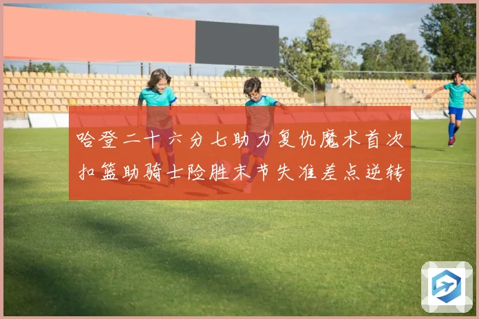 哈登二十六分七助力复仇魔术首次扣篮助骑士险胜末节失准差点逆转赛场复盘