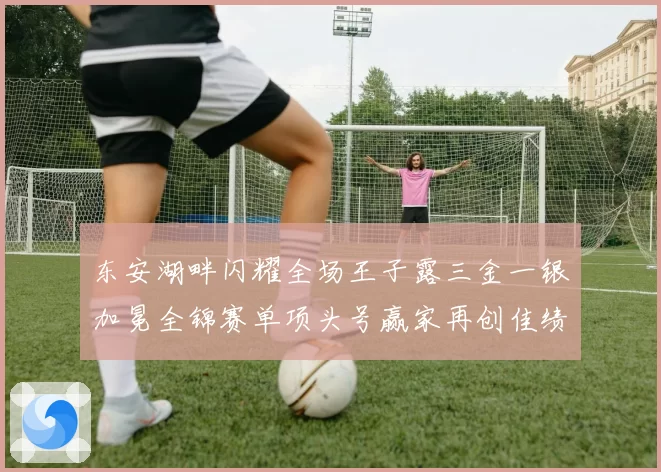 东安湖畔闪耀全场王子露三金一银加冕全锦赛单项头号赢家再创佳绩