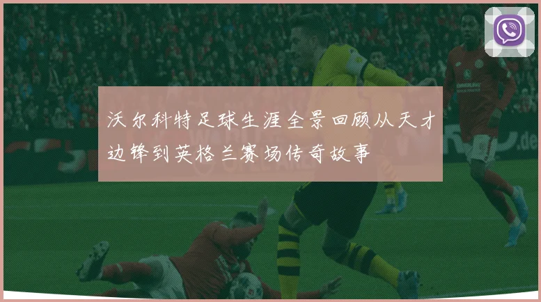 沃尔科特足球生涯全景回顾从天才边锋到英格兰赛场传奇故事