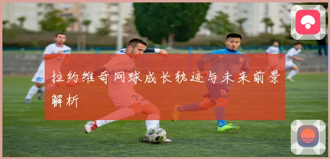 拉约维奇网球成长轨迹与未来前景解析