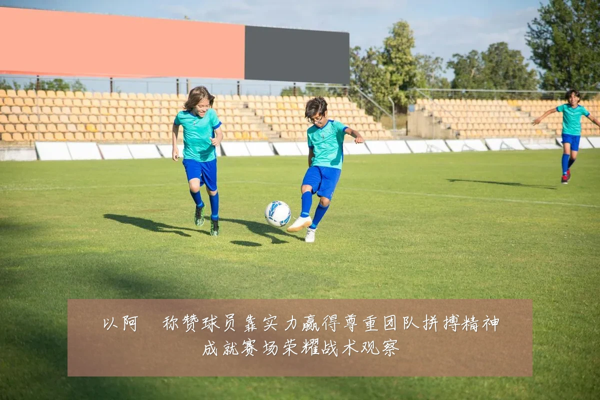 以阿囧称赞球员靠实力赢得尊重团队拼搏精神成就赛场荣耀战术观察