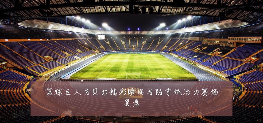 篮球巨人戈贝尔精彩瞬间与防守统治力赛场复盘