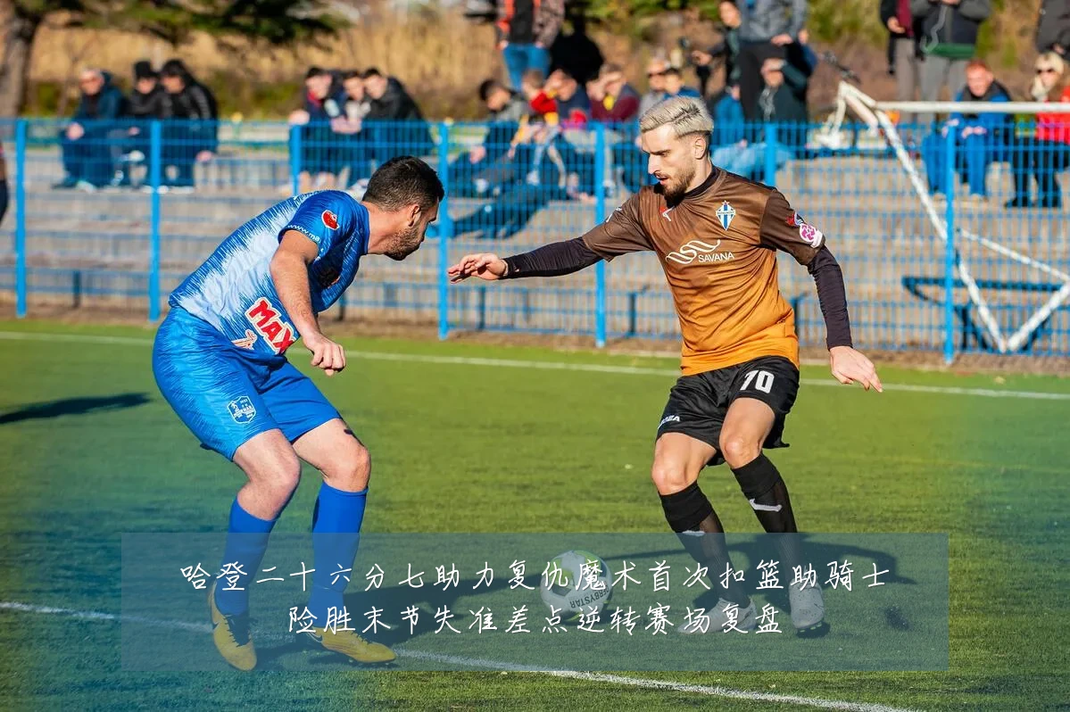 哈登二十六分七助力复仇魔术首次扣篮助骑士险胜末节失准差点逆转赛场复盘